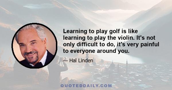 Learning to play golf is like learning to play the violin. It's not only difficult to do, it's very painful to everyone around you.