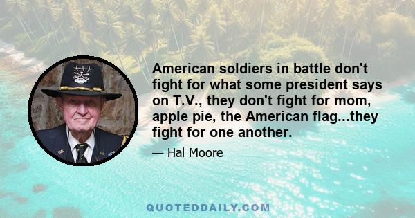 American soldiers in battle don't fight for what some president says on T.V., they don't fight for mom, apple pie, the American flag...they fight for one another.