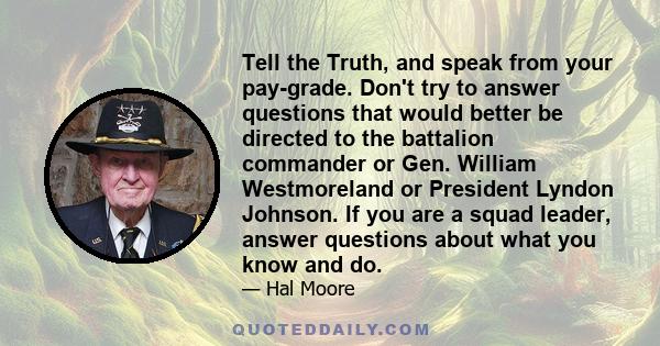 Tell the Truth, and speak from your pay-grade. Don't try to answer questions that would better be directed to the battalion commander or Gen. William Westmoreland or President Lyndon Johnson. If you are a squad leader,