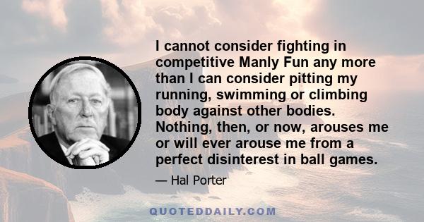 I cannot consider fighting in competitive Manly Fun any more than I can consider pitting my running, swimming or climbing body against other bodies. Nothing, then, or now, arouses me or will ever arouse me from a