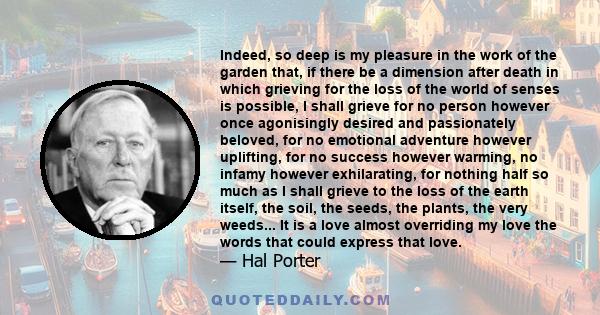 Indeed, so deep is my pleasure in the work of the garden that, if there be a dimension after death in which grieving for the loss of the world of senses is possible, I shall grieve for no person however once agonisingly 