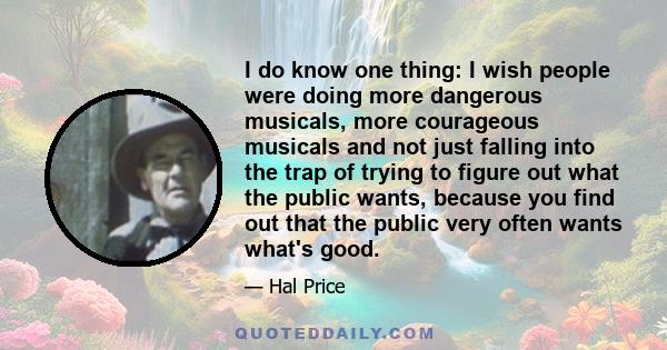 I do know one thing: I wish people were doing more dangerous musicals, more courageous musicals and not just falling into the trap of trying to figure out what the public wants, because you find out that the public very 