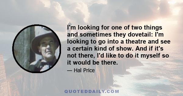 I'm looking for one of two things and sometimes they dovetail: I'm looking to go into a theatre and see a certain kind of show. And if it's not there, I'd like to do it myself so it would be there.