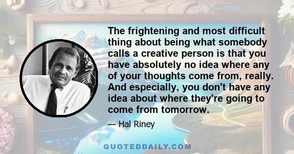 The frightening and most difficult thing about being what somebody calls a creative person is that you have absolutely no idea where any of your thoughts come from, really. And especially, you don't have any idea about