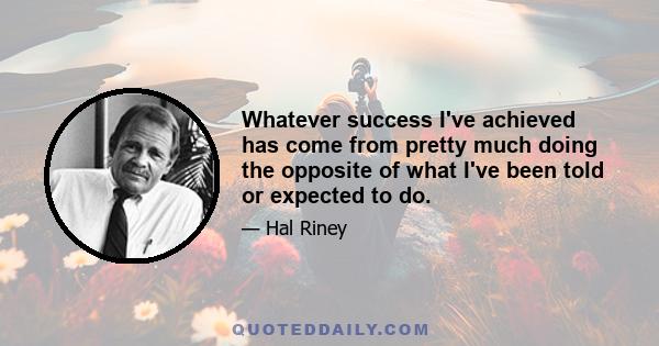 Whatever success I've achieved has come from pretty much doing the opposite of what I've been told or expected to do.