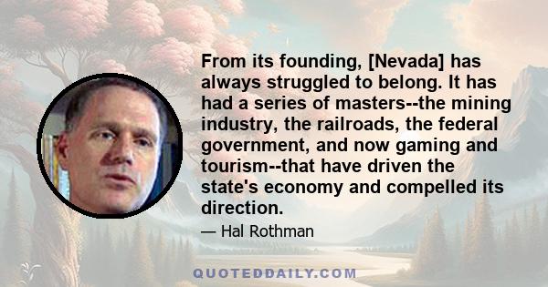 From its founding, [Nevada] has always struggled to belong. It has had a series of masters--the mining industry, the railroads, the federal government, and now gaming and tourism--that have driven the state's economy