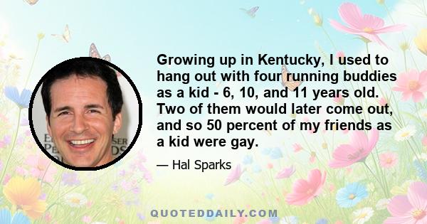 Growing up in Kentucky, I used to hang out with four running buddies as a kid - 6, 10, and 11 years old. Two of them would later come out, and so 50 percent of my friends as a kid were gay.