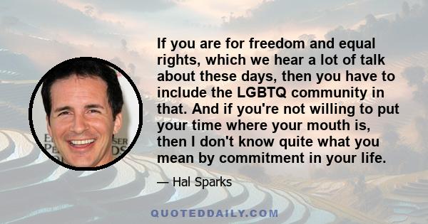 If you are for freedom and equal rights, which we hear a lot of talk about these days, then you have to include the LGBTQ community in that. And if you're not willing to put your time where your mouth is, then I don't