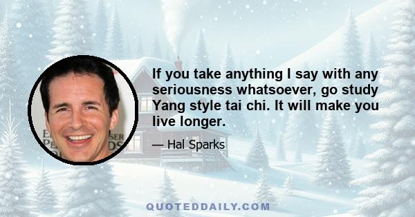 If you take anything I say with any seriousness whatsoever, go study Yang style tai chi. It will make you live longer.