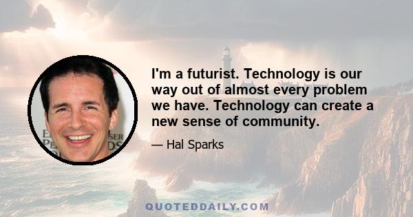 I'm a futurist. Technology is our way out of almost every problem we have. Technology can create a new sense of community.