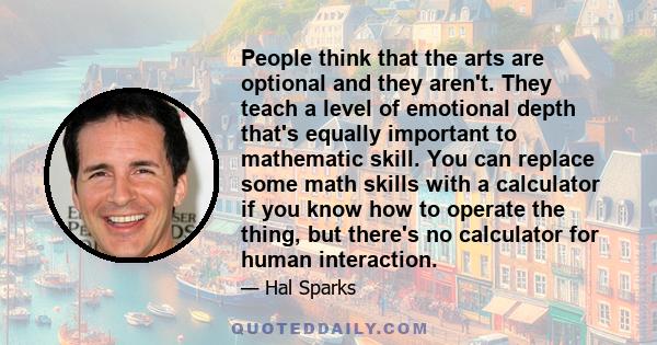 People think that the arts are optional and they aren't. They teach a level of emotional depth that's equally important to mathematic skill. You can replace some math skills with a calculator if you know how to operate