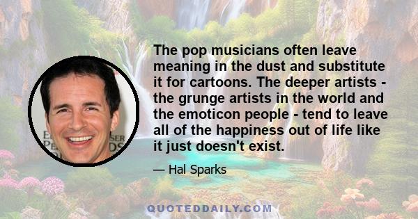 The pop musicians often leave meaning in the dust and substitute it for cartoons. The deeper artists - the grunge artists in the world and the emoticon people - tend to leave all of the happiness out of life like it