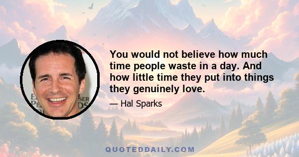 You would not believe how much time people waste in a day. And how little time they put into things they genuinely love.