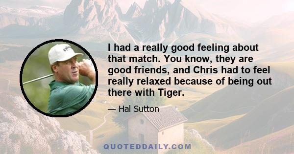 I had a really good feeling about that match. You know, they are good friends, and Chris had to feel really relaxed because of being out there with Tiger.