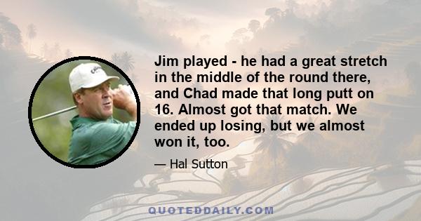 Jim played - he had a great stretch in the middle of the round there, and Chad made that long putt on 16. Almost got that match. We ended up losing, but we almost won it, too.