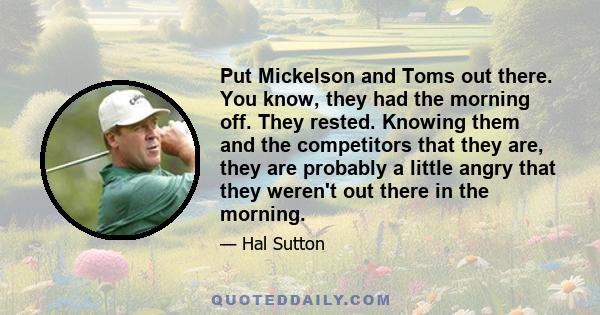 Put Mickelson and Toms out there. You know, they had the morning off. They rested. Knowing them and the competitors that they are, they are probably a little angry that they weren't out there in the morning.