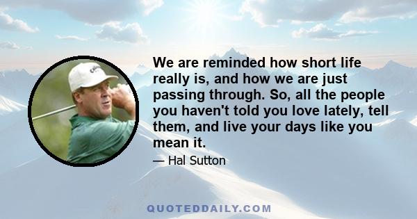 We are reminded how short life really is, and how we are just passing through. So, all the people you haven't told you love lately, tell them, and live your days like you mean it.