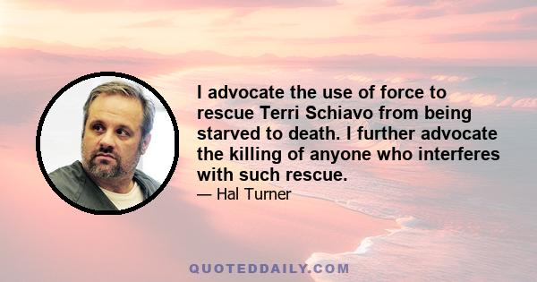 I advocate the use of force to rescue Terri Schiavo from being starved to death. I further advocate the killing of anyone who interferes with such rescue.