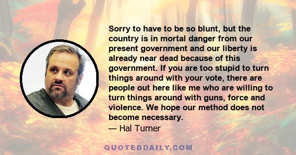 Sorry to have to be so blunt, but the country is in mortal danger from our present government and our liberty is already near dead because of this government. If you are too stupid to turn things around with your vote,