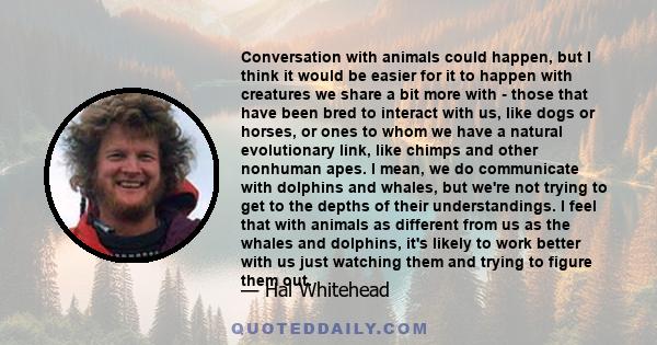 Conversation with animals could happen, but I think it would be easier for it to happen with creatures we share a bit more with - those that have been bred to interact with us, like dogs or horses, or ones to whom we