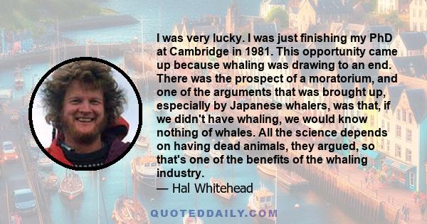 I was very lucky. I was just finishing my PhD at Cambridge in 1981. This opportunity came up because whaling was drawing to an end. There was the prospect of a moratorium, and one of the arguments that was brought up,