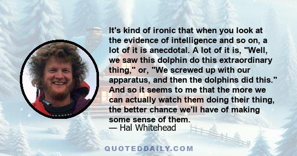 It's kind of ironic that when you look at the evidence of intelligence and so on, a lot of it is anecdotal. A lot of it is, Well, we saw this dolphin do this extraordinary thing, or, We screwed up with our apparatus,