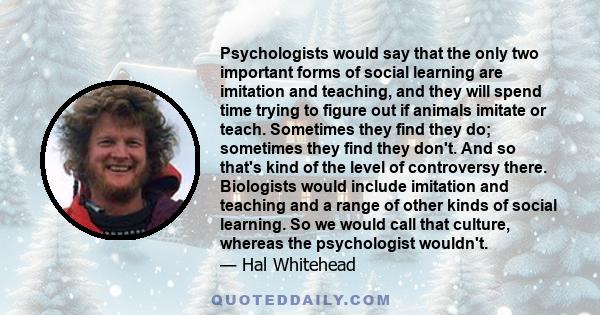 Psychologists would say that the only two important forms of social learning are imitation and teaching, and they will spend time trying to figure out if animals imitate or teach. Sometimes they find they do; sometimes