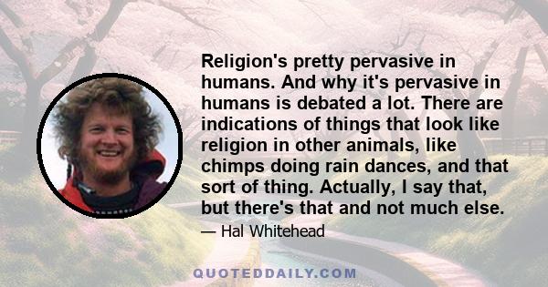 Religion's pretty pervasive in humans. And why it's pervasive in humans is debated a lot. There are indications of things that look like religion in other animals, like chimps doing rain dances, and that sort of thing.