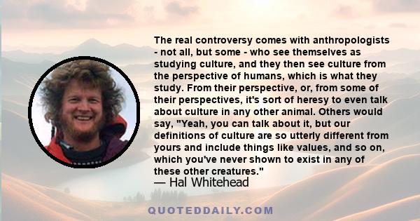 The real controversy comes with anthropologists - not all, but some - who see themselves as studying culture, and they then see culture from the perspective of humans, which is what they study. From their perspective,