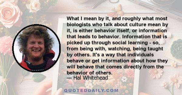 What I mean by it, and roughly what most biologists who talk about culture mean by it, is either behavior itself, or information that leads to behavior. Information that is picked up through social learning - so, from