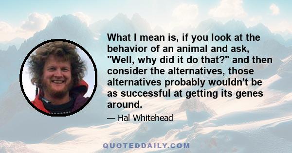 What I mean is, if you look at the behavior of an animal and ask, Well, why did it do that? and then consider the alternatives, those alternatives probably wouldn't be as successful at getting its genes around.