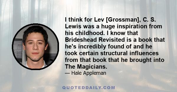 I think for Lev [Grossman], C. S. Lewis was a huge inspiration from his childhood. I know that Brideshead Revisited is a book that he's incredibly found of and he took certain structural influences from that book that