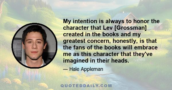 My intention is always to honor the character that Lev [Grossman] created in the books and my greatest concern, honestly, is that the fans of the books will embrace me as this character that they've imagined in their