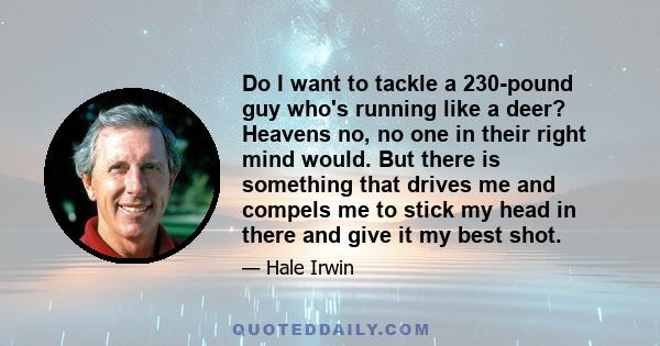 Do I want to tackle a 230-pound guy who's running like a deer? Heavens no, no one in their right mind would. But there is something that drives me and compels me to stick my head in there and give it my best shot.