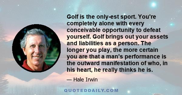 Golf is the only-est sport. You're completely alone with every conceivable opportunity to defeat yourself. Golf brings out your assets and liabilities as a person. The longer you play, the more certain you are that a