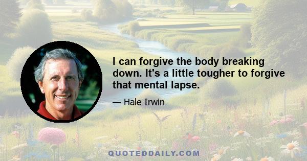 I can forgive the body breaking down. It's a little tougher to forgive that mental lapse.