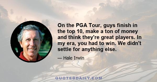 On the PGA Tour, guys finish in the top 10, make a ton of money and think they're great players. In my era, you had to win. We didn't settle for anything else.