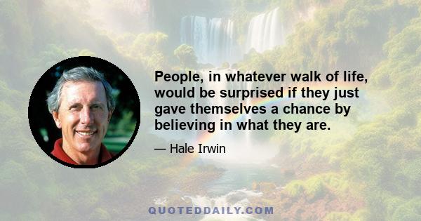 People, in whatever walk of life, would be surprised if they just gave themselves a chance by believing in what they are.