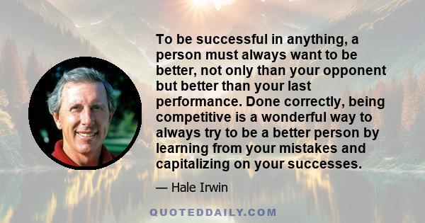 To be successful in anything, a person must always want to be better, not only than your opponent but better than your last performance. Done correctly, being competitive is a wonderful way to always try to be a better