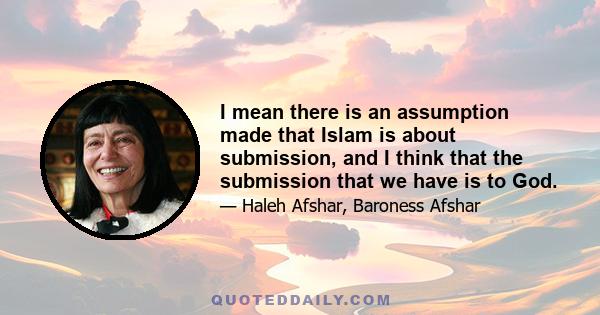 I mean there is an assumption made that Islam is about submission, and I think that the submission that we have is to God.