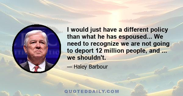 I would just have a different policy than what he has espoused... We need to recognize we are not going to deport 12 million people, and ... we shouldn't.