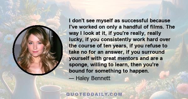 I don't see myself as successful because I've worked on only a handful of films. The way I look at it, if you're really, really lucky, if you consistently work hard over the course of ten years, if you refuse to take no 