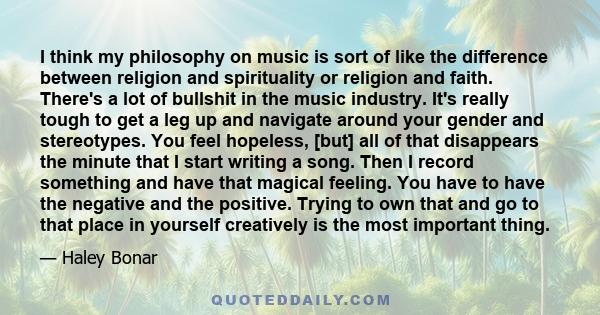 I think my philosophy on music is sort of like the difference between religion and spirituality or religion and faith. There's a lot of bullshit in the music industry. It's really tough to get a leg up and navigate