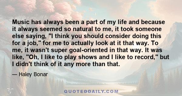 Music has always been a part of my life and because it always seemed so natural to me, it took someone else saying, I think you should consider doing this for a job, for me to actually look at it that way. To me, it