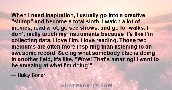 When I need inspiration, I usually go into a creative slump and become a total sloth. I watch a lot of movies, read a lot, go see shows, and go for walks. I don't really touch my instruments because it's like I'm