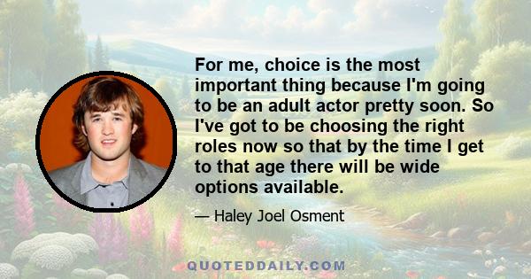 For me, choice is the most important thing because I'm going to be an adult actor pretty soon. So I've got to be choosing the right roles now so that by the time I get to that age there will be wide options available.