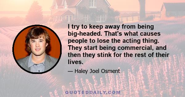 I try to keep away from being big-headed. That's what causes people to lose the acting thing. They start being commercial, and then they stink for the rest of their lives.