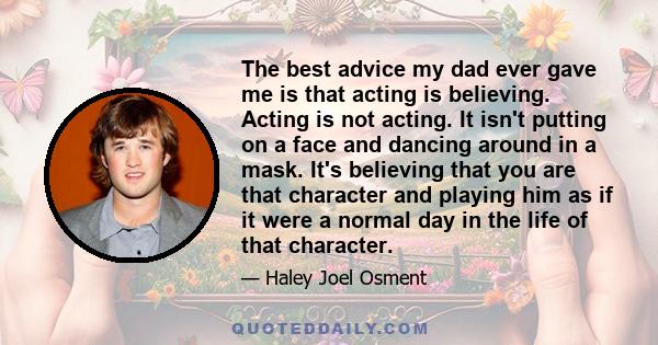 The best advice my dad ever gave me is that acting is believing. Acting is not acting. It isn't putting on a face and dancing around in a mask. It's believing that you are that character and playing him as if it were a