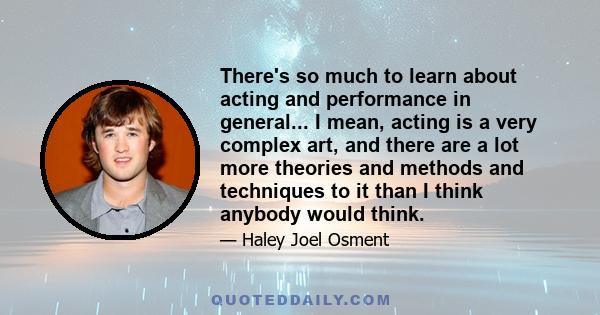 There's so much to learn about acting and performance in general... I mean, acting is a very complex art, and there are a lot more theories and methods and techniques to it than I think anybody would think.