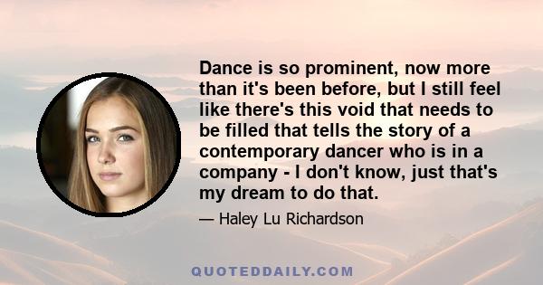 Dance is so prominent, now more than it's been before, but I still feel like there's this void that needs to be filled that tells the story of a contemporary dancer who is in a company - I don't know, just that's my